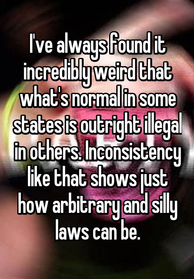 I've always found it incredibly weird that what's normal in some states is outright illegal in others. Inconsistency like that shows just how arbitrary and silly laws can be.