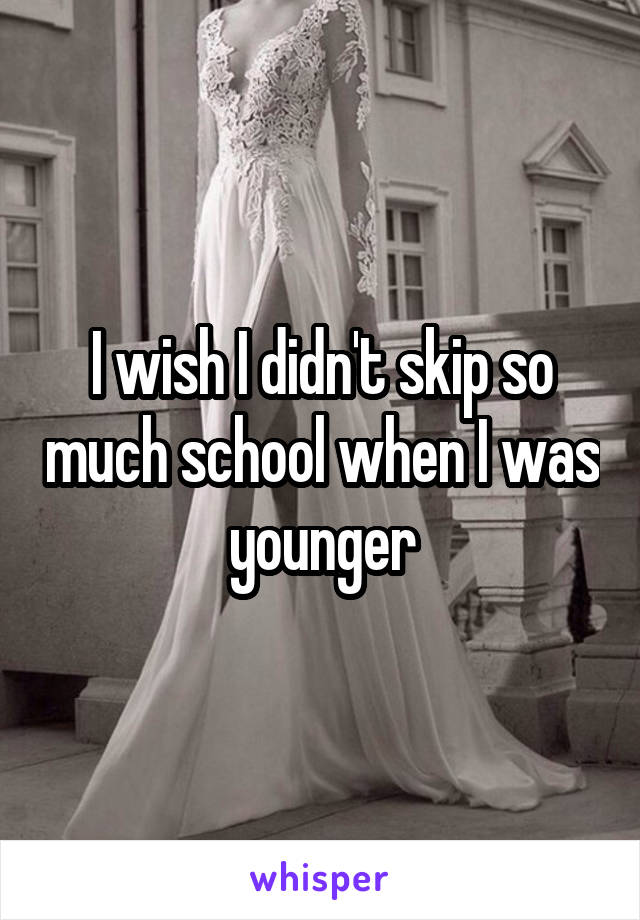 I wish I didn't skip so much school when I was younger