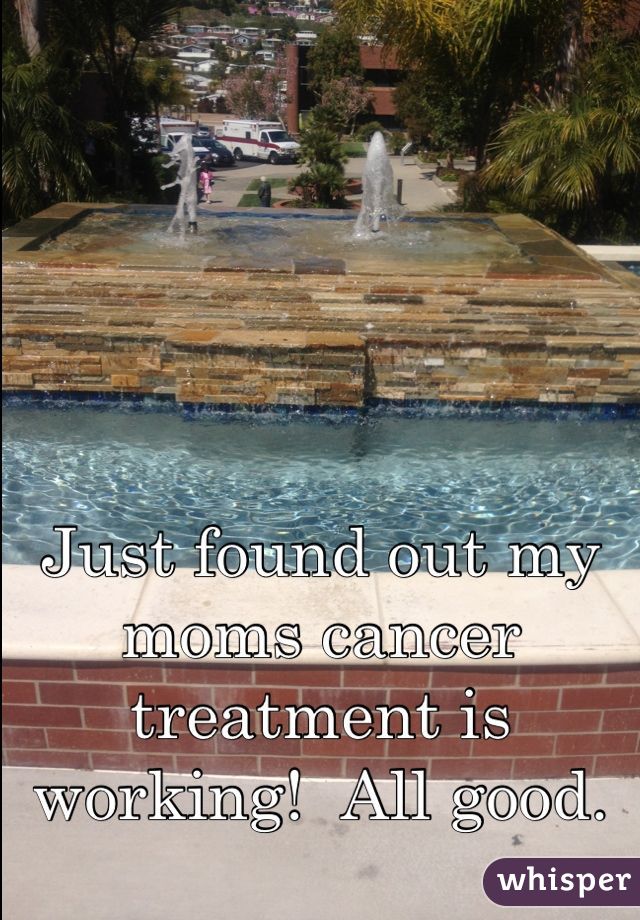 Just found out my moms cancer treatment is working!  All good.