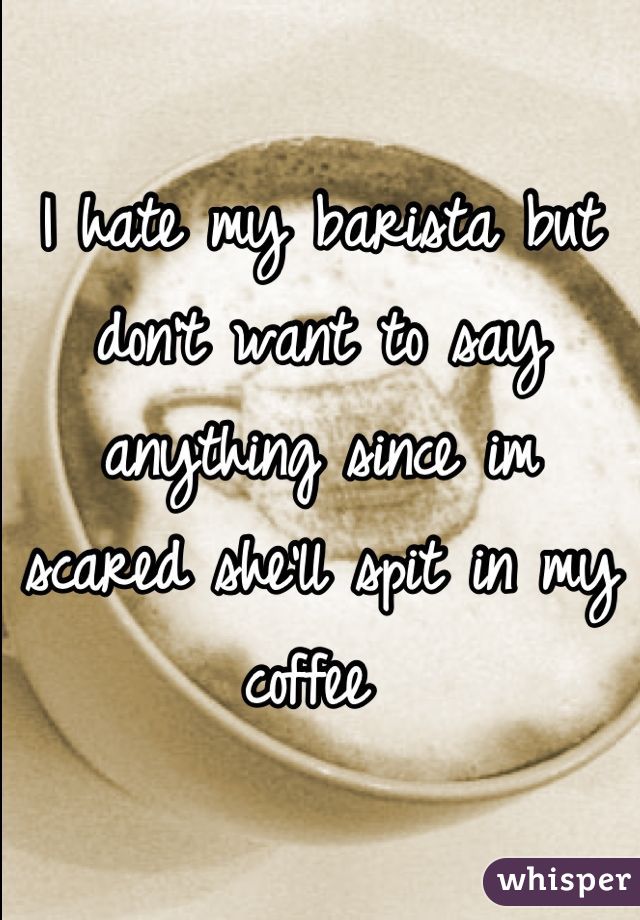 I hate my barista but don't want to say anything since im scared she'll spit in my coffee 