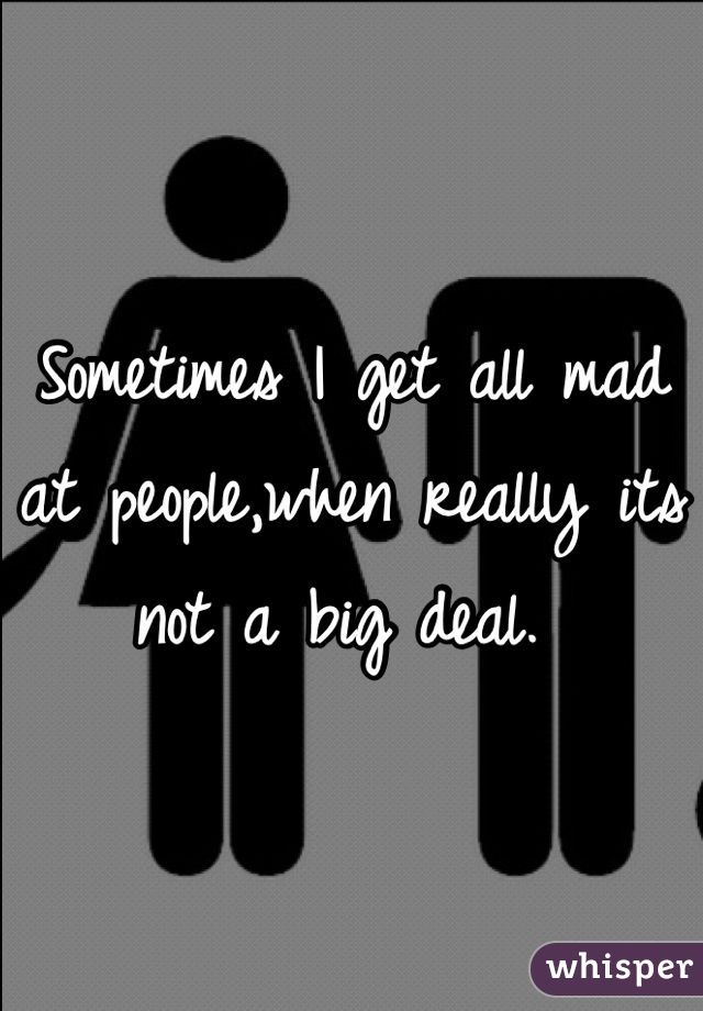 Sometimes I get all mad at people,when really its not a big deal. 