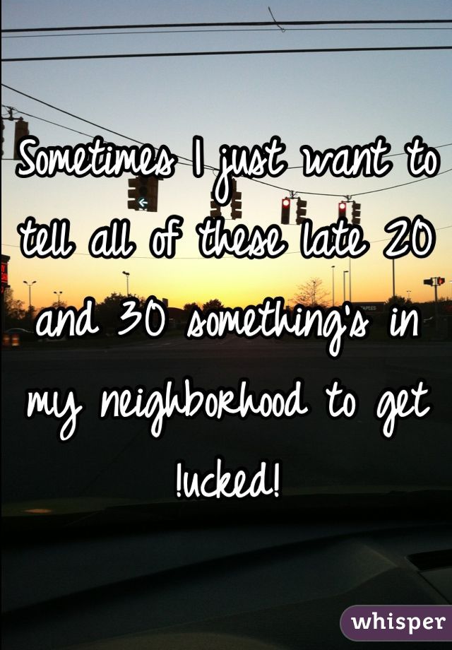 Sometimes I just want to tell all of these late 20 and 30 something's in my neighborhood to get !ucked!