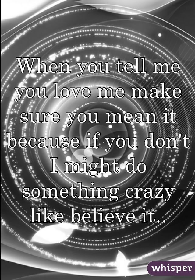 When you tell me you love me make sure you mean it because if you don't I might do something crazy like believe it..