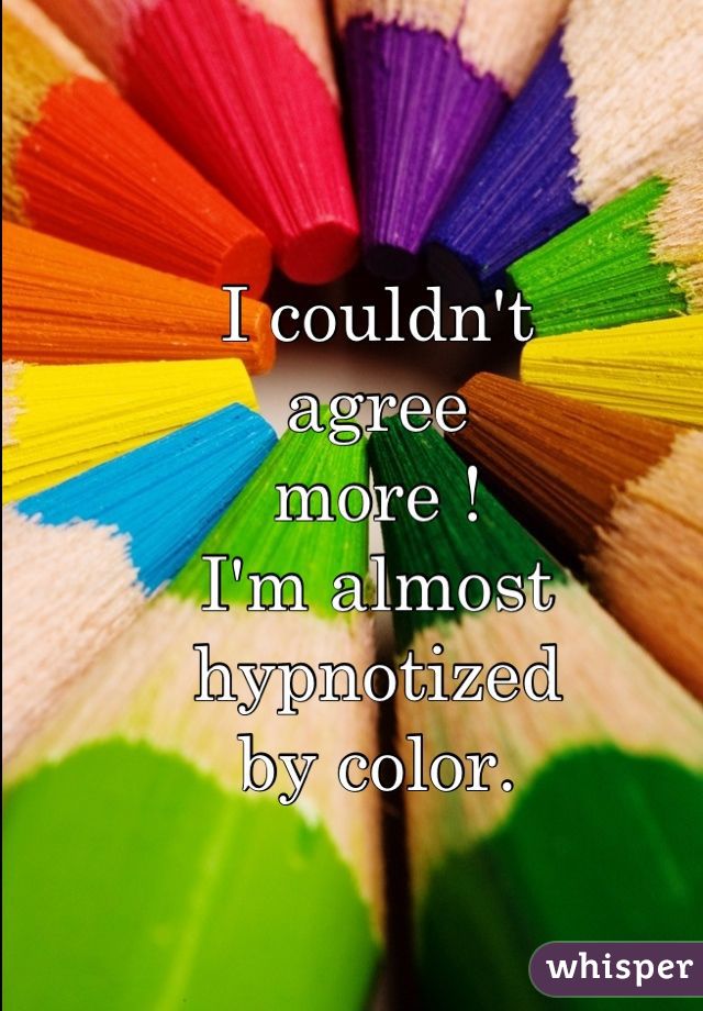 I couldn't 
agree
more !
I'm almost
hypnotized
by color.