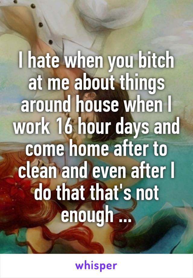 I hate when you bitch at me about things around house when I work 16 hour days and come home after to clean and even after I do that that's not enough ...
