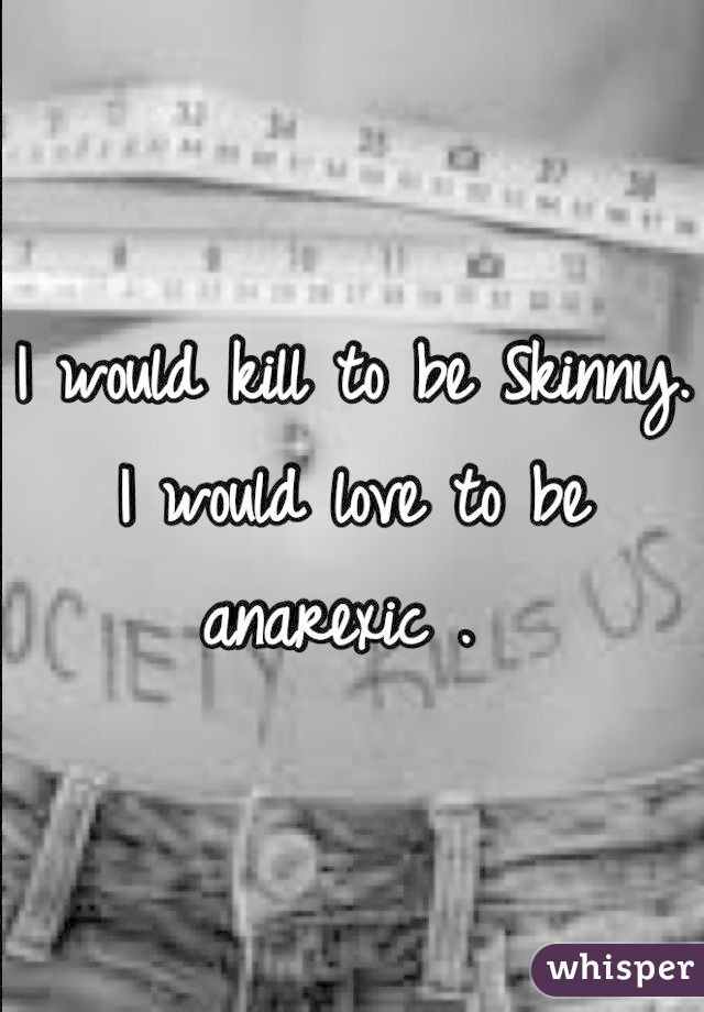 I would kill to be Skinny. I would love to be anarexic . 