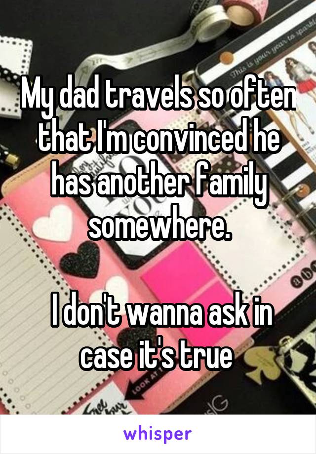 My dad travels so often that I'm convinced he has another family somewhere.

 I don't wanna ask in case it's true 