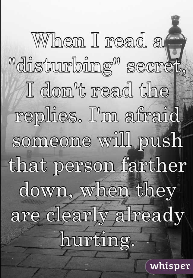 When I read a "disturbing" secret, I don't read the replies. I'm afraid someone will push that person farther down, when they are clearly already hurting.