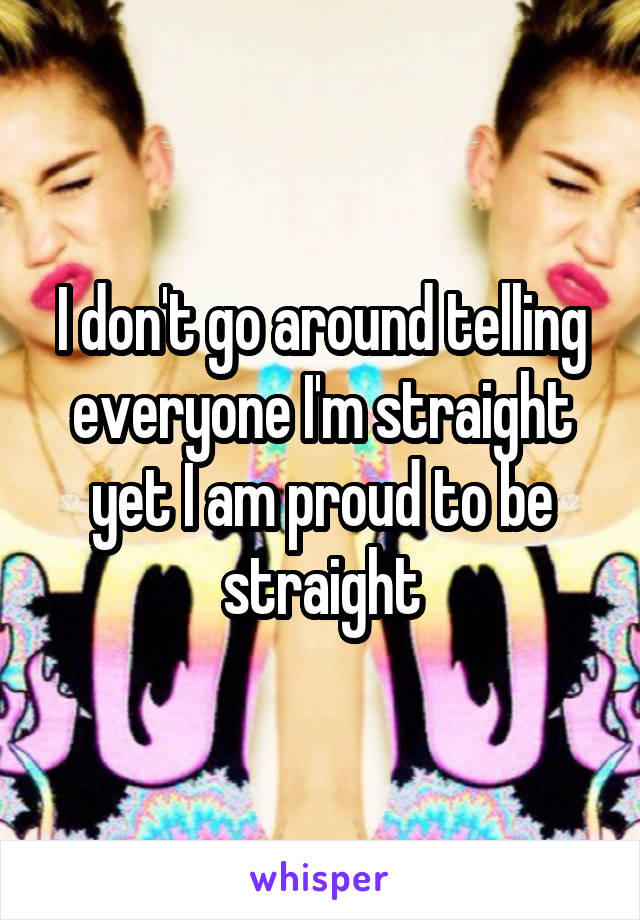 I don't go around telling everyone I'm straight yet I am proud to be straight
