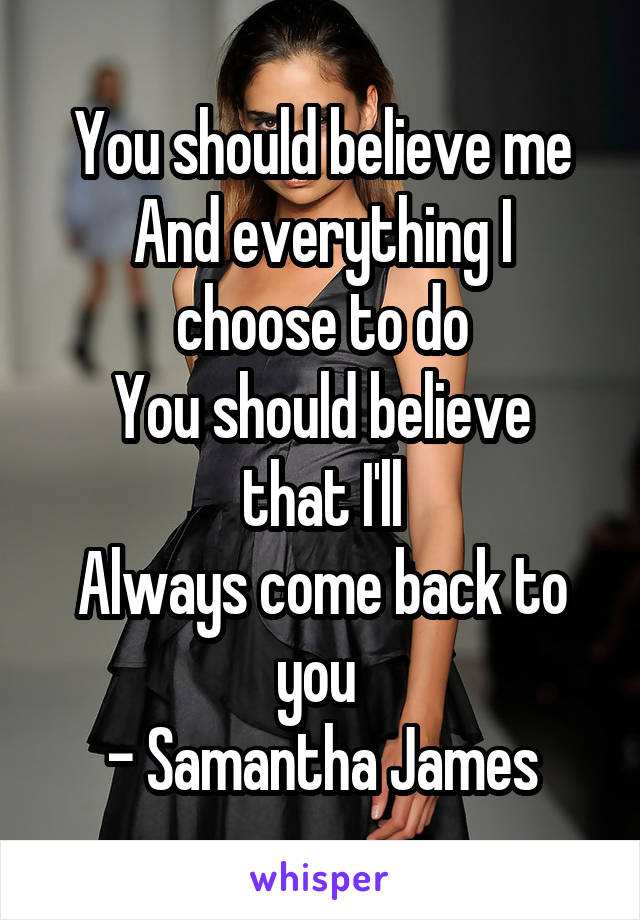 You should believe me
And everything I choose to do
You should believe that I'll
Always come back to you 
- Samantha James