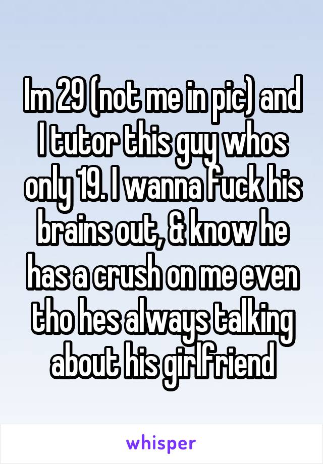 Im 29 (not me in pic) and I tutor this guy whos only 19. I wanna fuck his brains out, & know he has a crush on me even tho hes always talking about his girlfriend