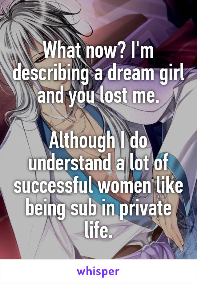 What now? I'm describing a dream girl and you lost me.

Although I do understand a lot of successful women like being sub in private life.