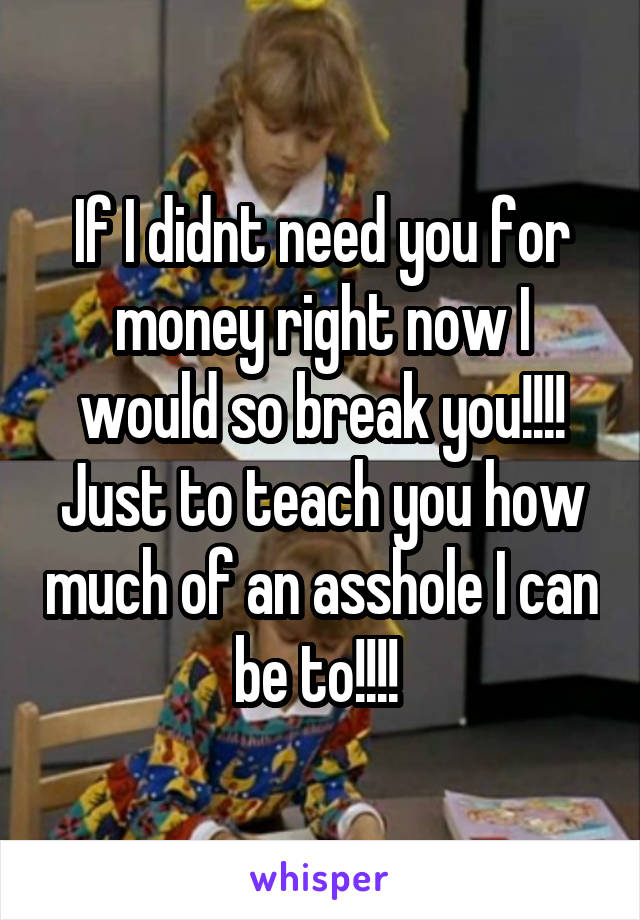 If I didnt need you for money right now I would so break you!!!! Just to teach you how much of an asshole I can be to!!!! 