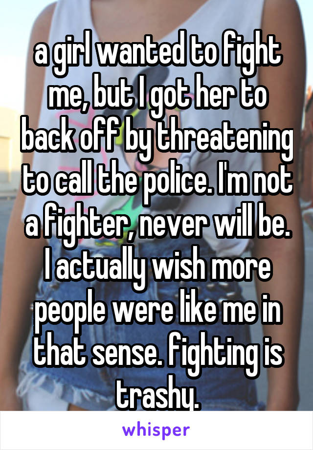 a girl wanted to fight me, but I got her to back off by threatening to call the police. I'm not a fighter, never will be.
I actually wish more people were like me in that sense. fighting is trashy.