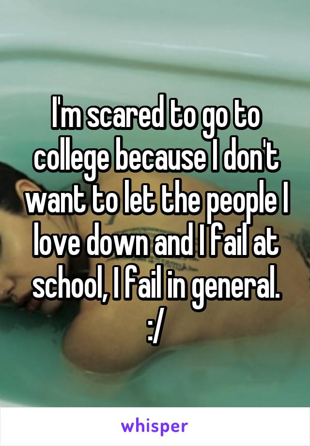 I'm scared to go to college because I don't want to let the people I love down and I fail at school, I fail in general. :/