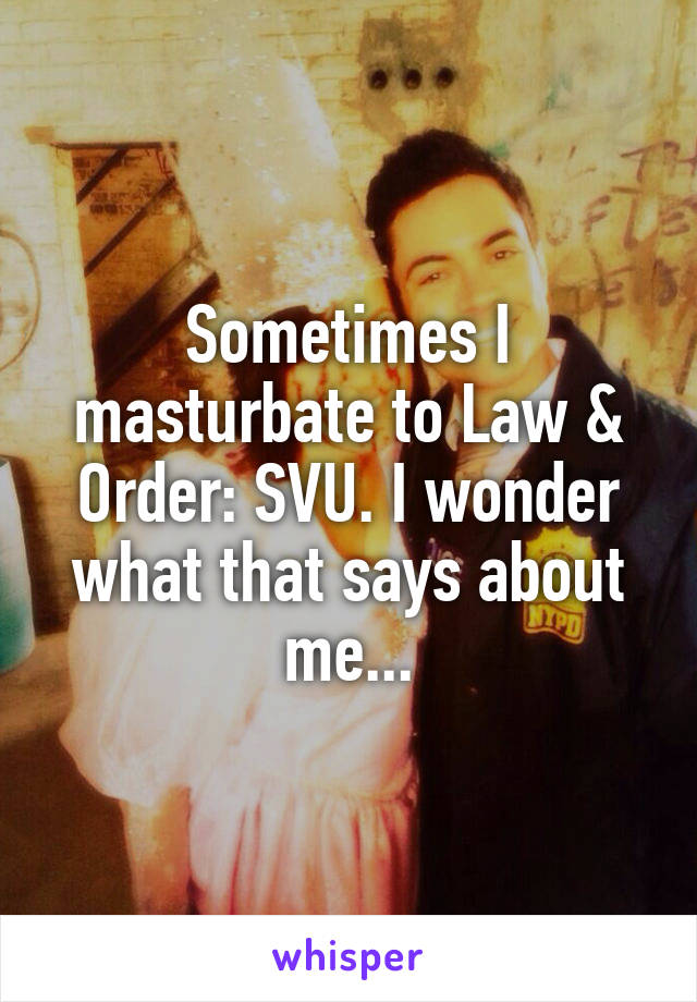 Sometimes I masturbate to Law & Order: SVU. I wonder what that says about me...
