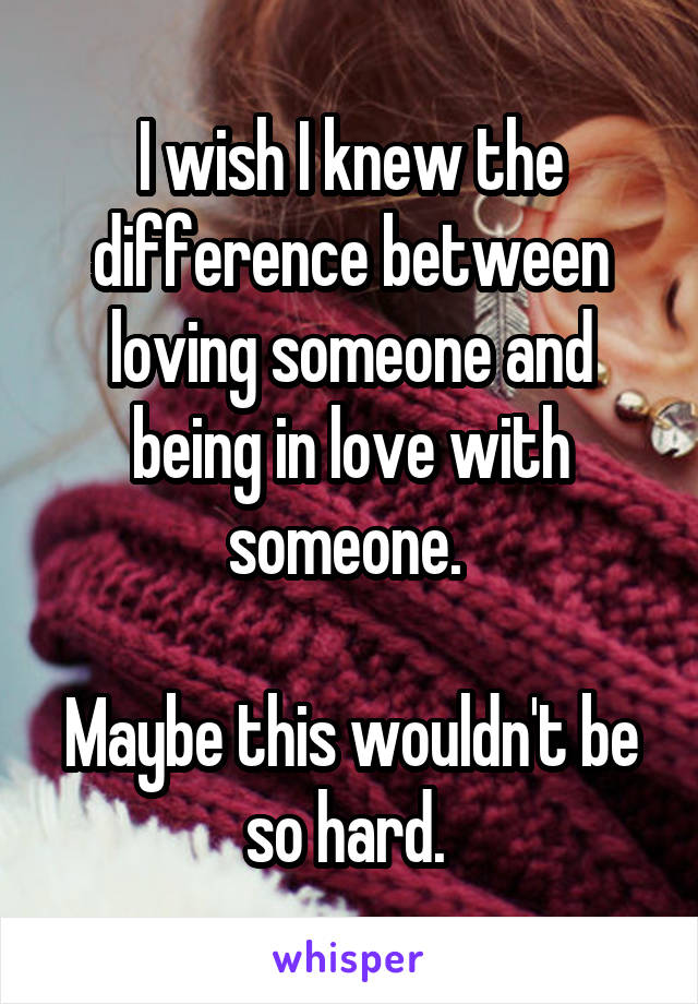 

I wish I knew the difference between loving someone and being in love with someone. 

Maybe this wouldn't be so hard. 