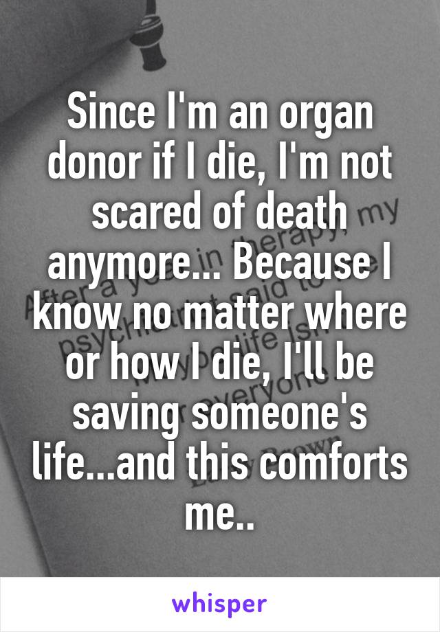Since I'm an organ donor if I die, I'm not scared of death anymore... Because I know no matter where or how I die, I'll be saving someone's life...and this comforts me..