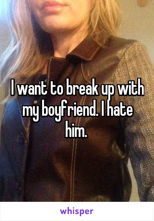 I want to break up with my boyfriend. I hate him. 