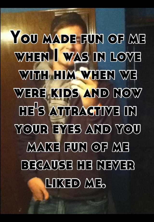 You made fun of me when I was in love with him when we were kids and ...