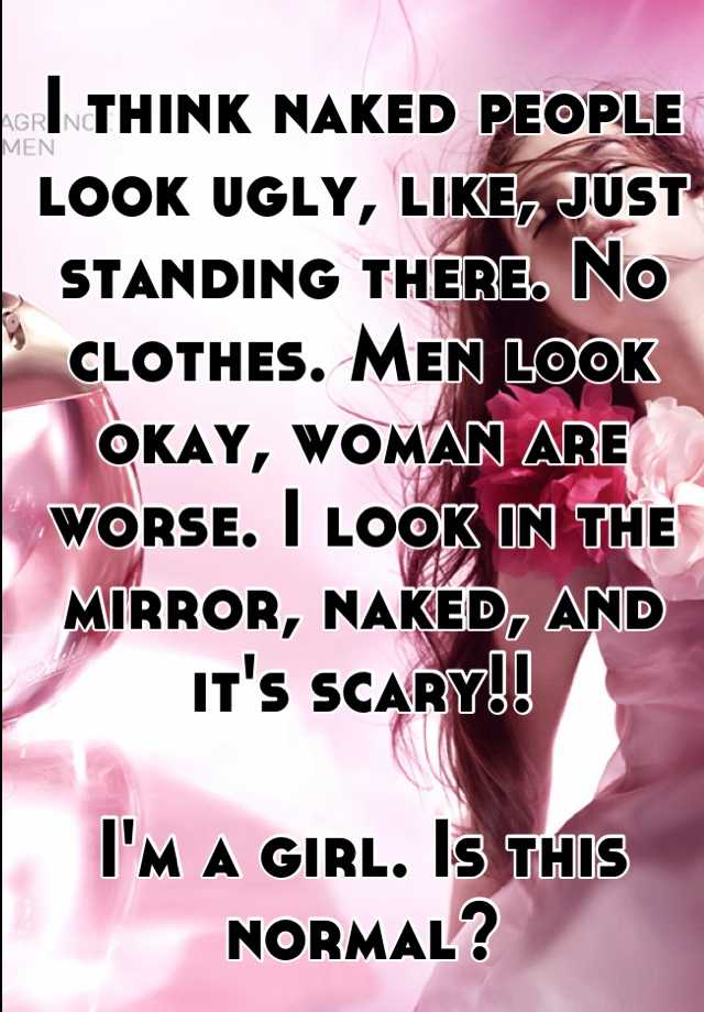 I think naked people look ugly, like, just standing there. No clothes. Men look okay, woman are worse. I look in the mirror, naked, and it's scary!! 

I'm a girl. Is this normal?