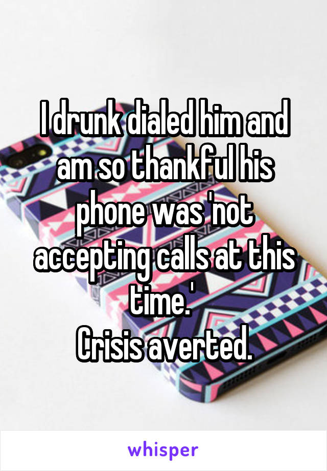 I drunk dialed him and am so thankful his phone was 'not accepting calls at this time.' 
Crisis averted.