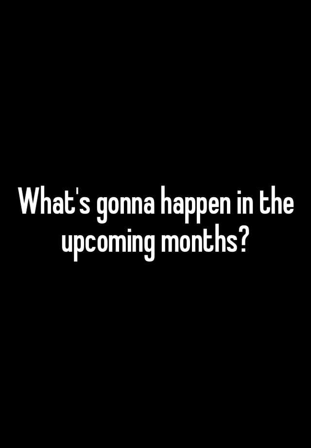 what-s-gonna-happen-in-the-upcoming-months