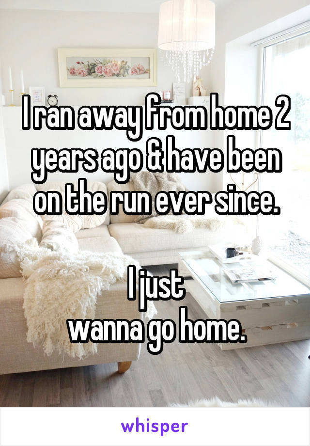 I ran away from home 2 years ago & have been on the run ever since.

 I just 
wanna go home.