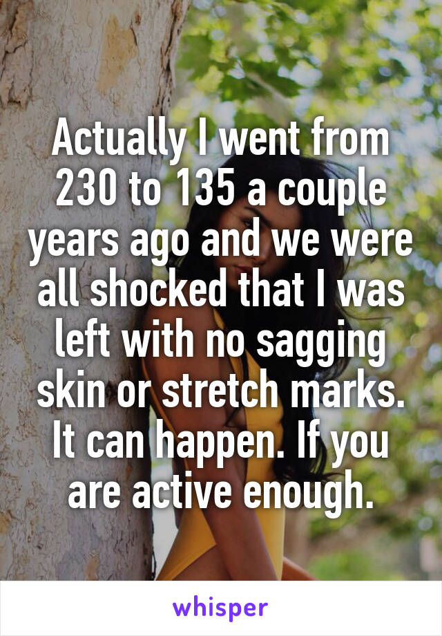 Actually I went from 230 to 135 a couple years ago and we were all shocked that I was left with no sagging skin or stretch marks. It can happen. If you are active enough.