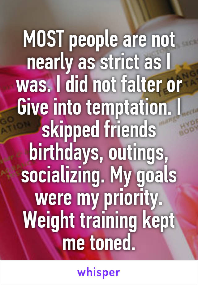 MOST people are not nearly as strict as I was. I did not falter or Give into temptation. I skipped friends birthdays, outings, socializing. My goals were my priority. Weight training kept me toned.
