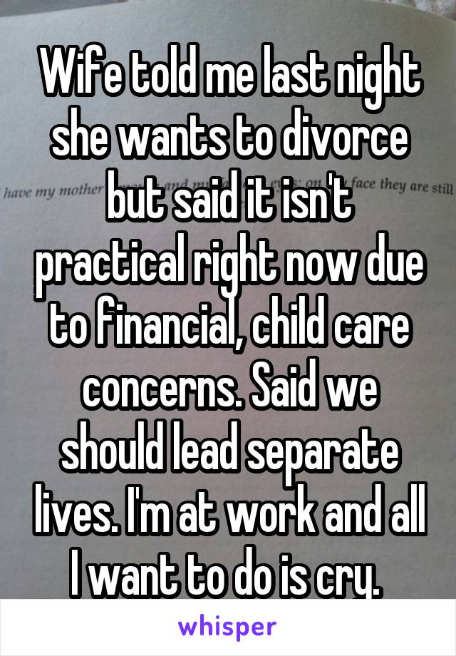 Wife told me last night she wants to divorce but said it isn't practical right now due to financial, child care concerns. Said we should lead separate lives. I'm at work and all I want to do is cry. 