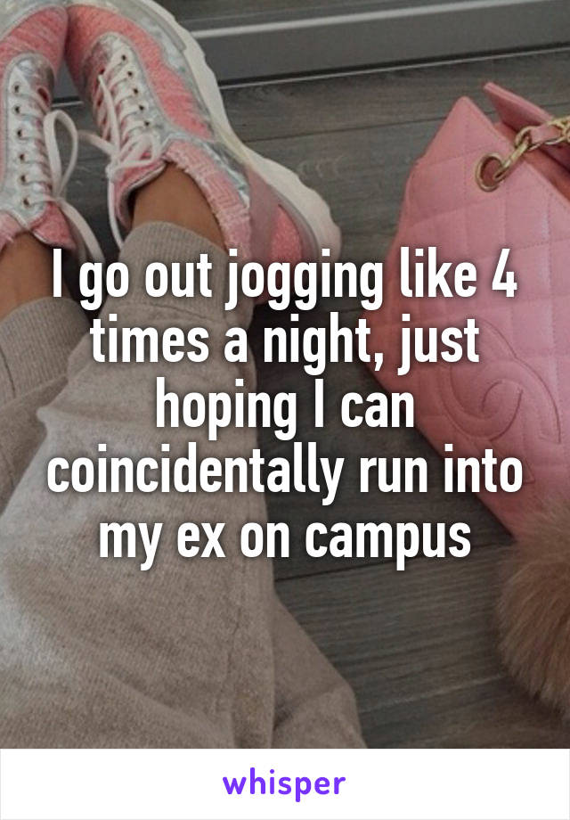 I go out jogging like 4 times a night, just hoping I can coincidentally run into my ex on campus