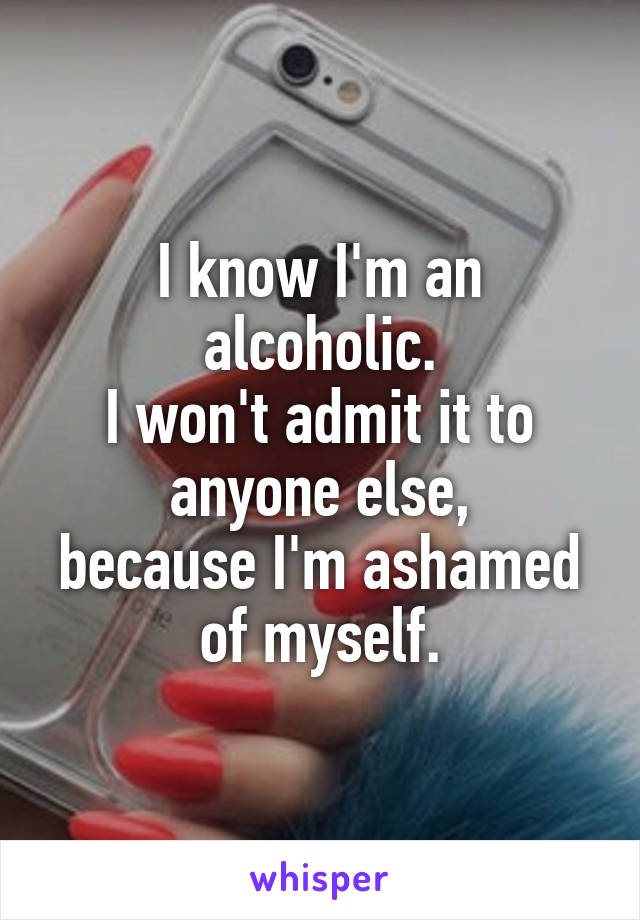 I know I'm an alcoholic.
I won't admit it to
anyone else,
because I'm ashamed
of myself.