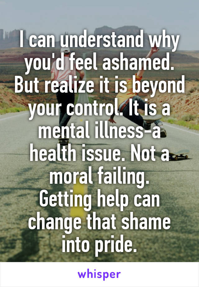 I can understand why you'd feel ashamed. But realize it is beyond your control. It is a mental illness-a health issue. Not a moral failing.
Getting help can change that shame into pride.