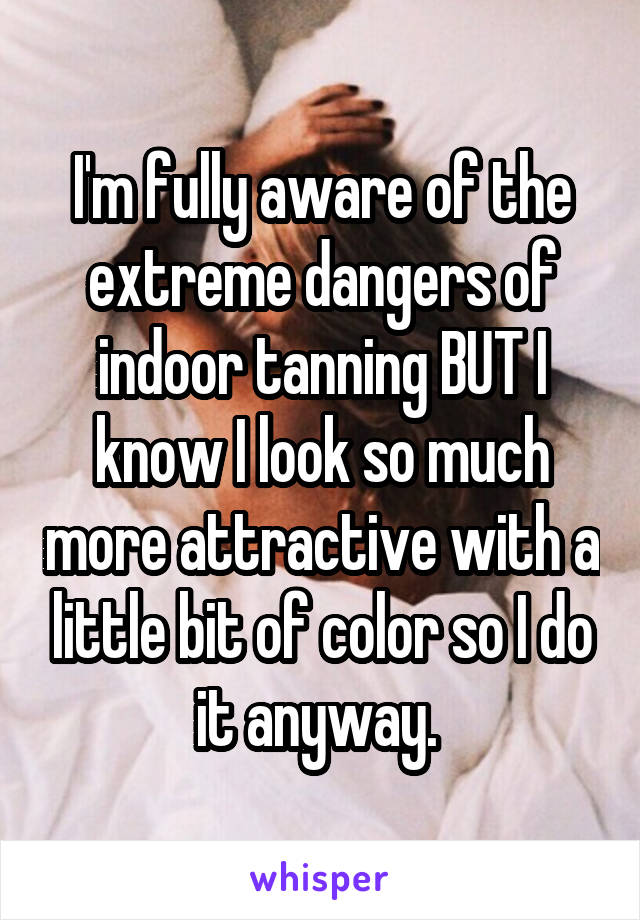 I'm fully aware of the extreme dangers of indoor tanning BUT I know I look so much more attractive with a little bit of color so I do it anyway. 