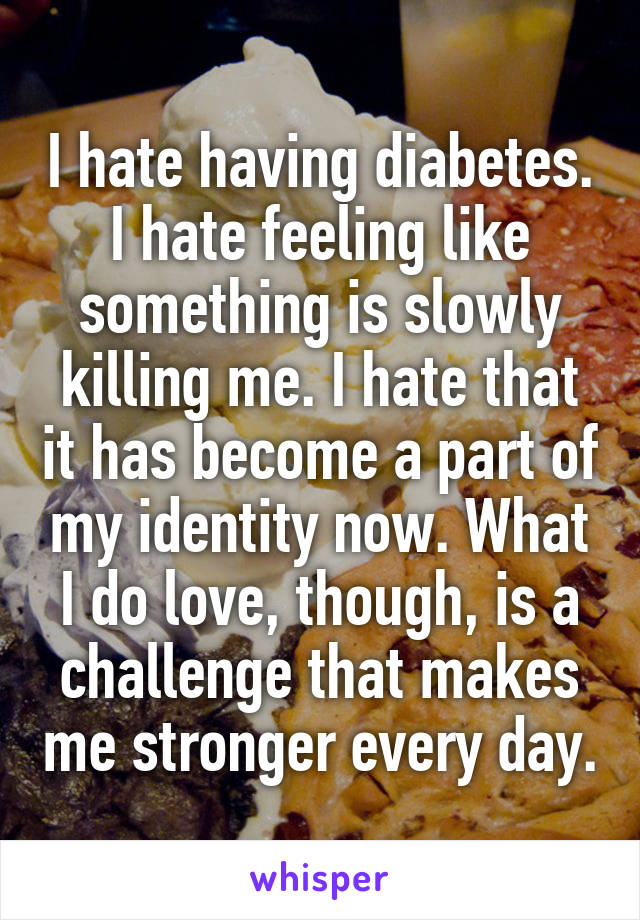 I hate having diabetes. I hate feeling like something is slowly killing me. I hate that it has become a part of my identity now. What I do love, though, is a challenge that makes me stronger every day.