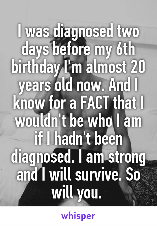 I was diagnosed two days before my 6th birthday I'm almost 20 years old now. And I know for a FACT that I wouldn't be who I am if I hadn't been diagnosed. I am strong and I will survive. So will you. 