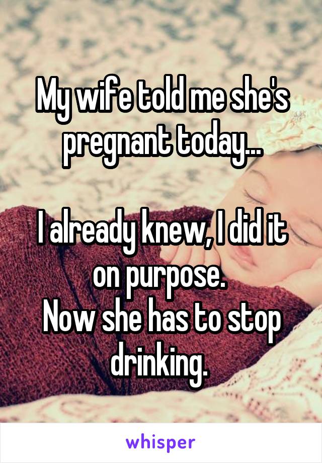 My wife told me she's pregnant today...

I already knew, I did it on purpose. 
Now she has to stop drinking. 