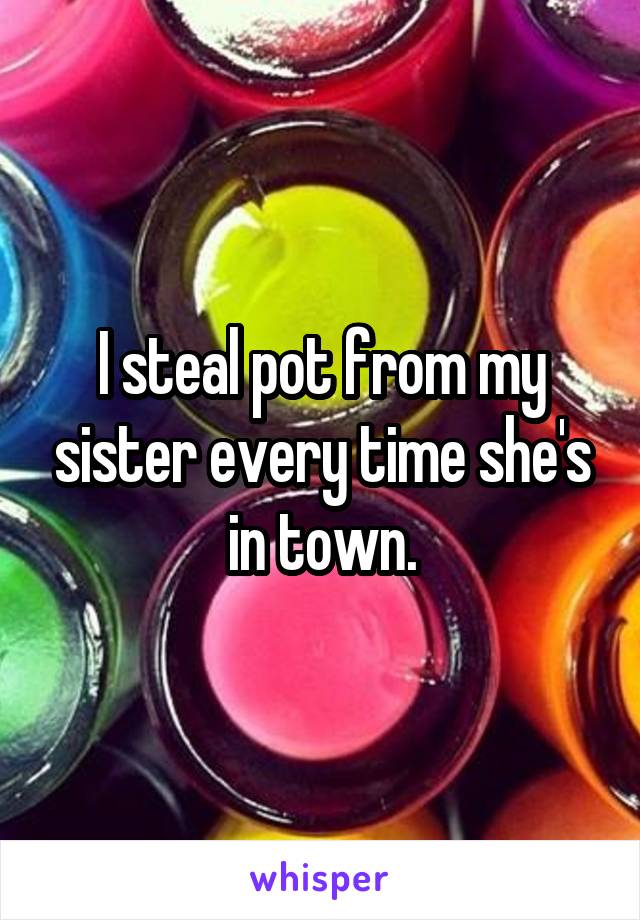 I steal pot from my sister every time she's in town.