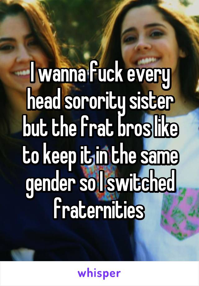 I wanna fuck every head sorority sister but the frat bros like to keep it in the same gender so I switched fraternities 