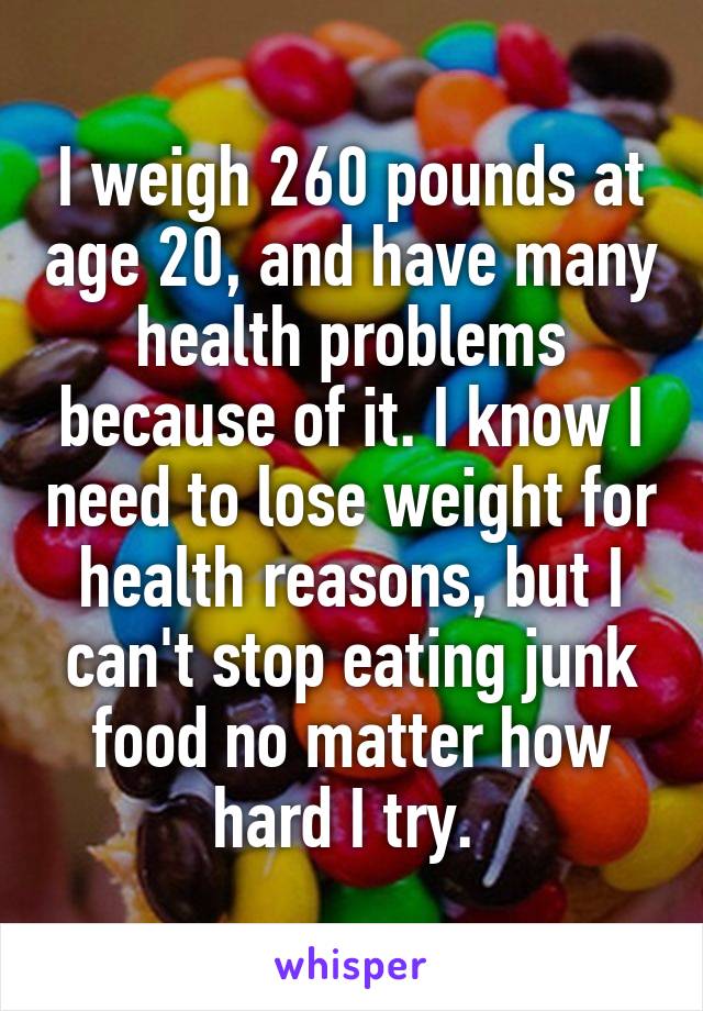 I weigh 260 pounds at age 20, and have many health problems because of it. I know I need to lose weight for health reasons, but I can't stop eating junk food no matter how hard I try. 