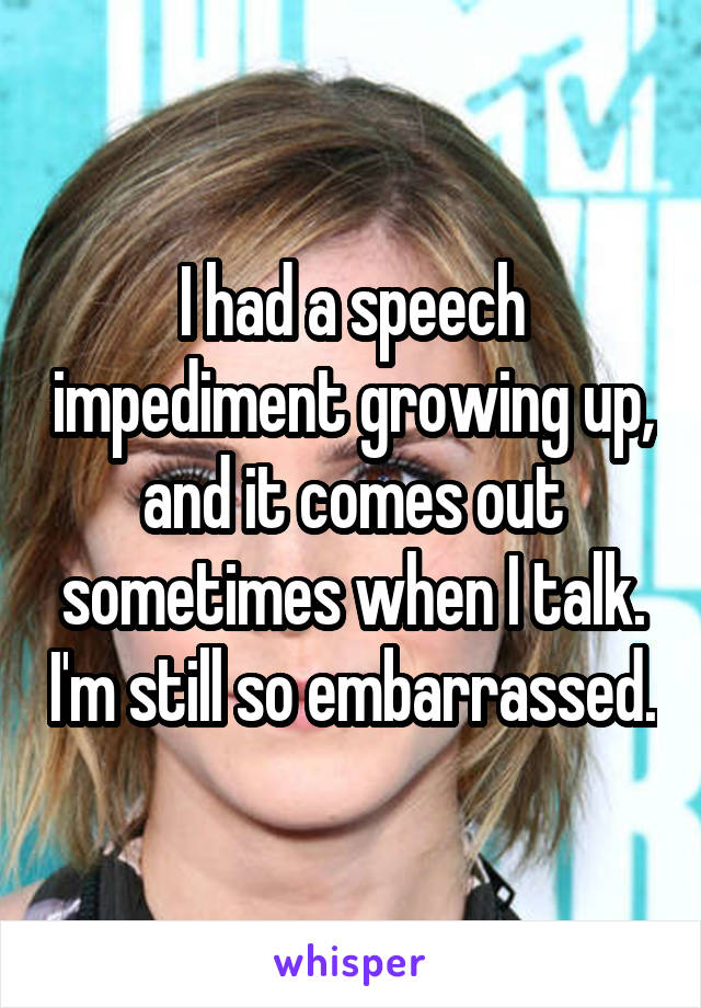 I had a speech impediment growing up, and it comes out sometimes when I talk. I'm still so embarrassed.