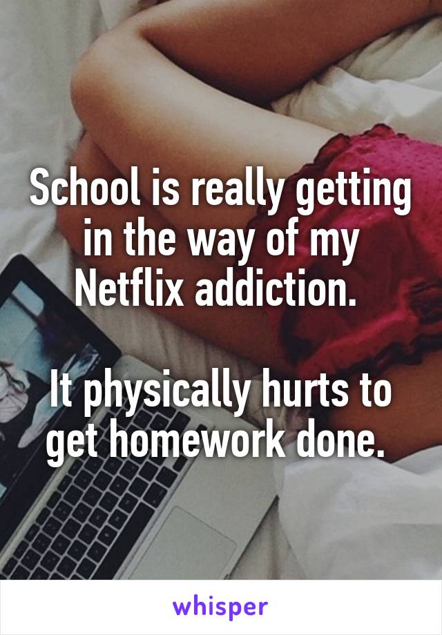 School is really getting in the way of my Netflix addiction. 

It physically hurts to get homework done. 