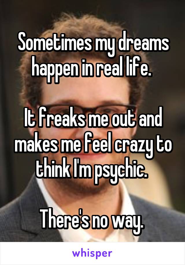 Sometimes my dreams happen in real life. 

It freaks me out and makes me feel crazy to think I'm psychic. 

There's no way. 