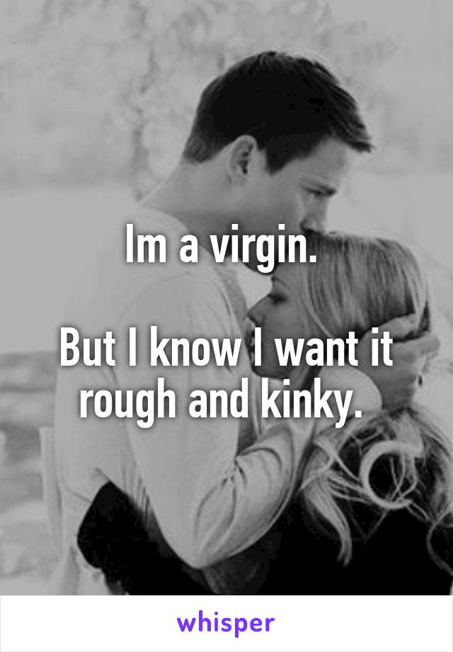 Im a virgin. 

But I know I want it rough and kinky. 