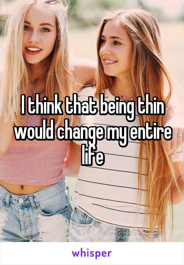 I think that being thin would change my entire life