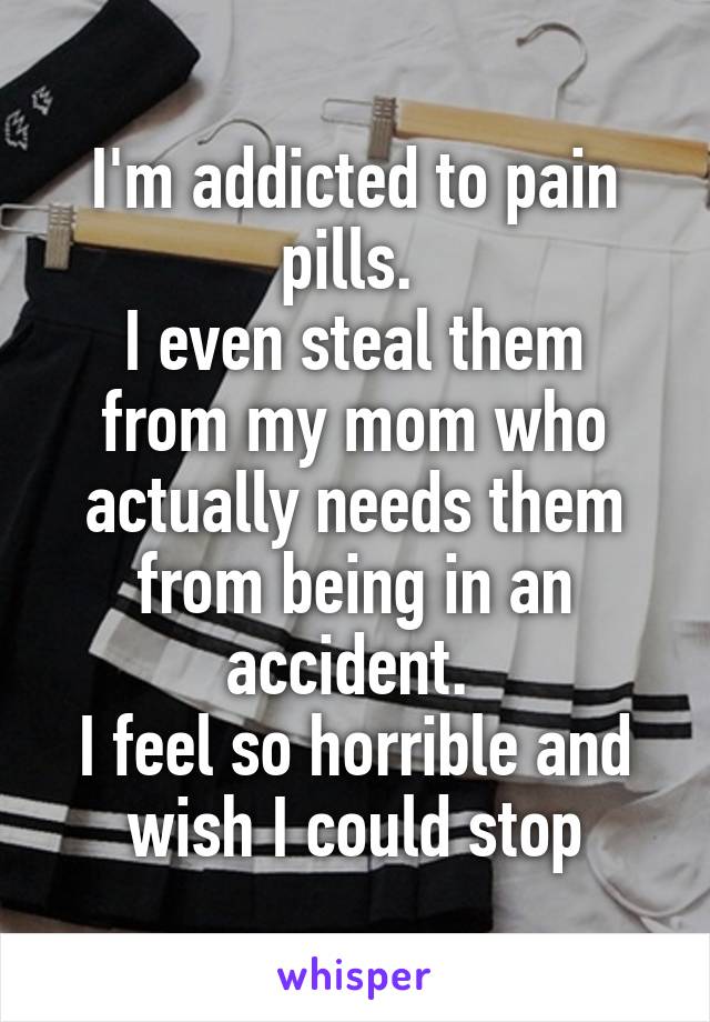 I'm addicted to pain pills. 
I even steal them from my mom who actually needs them from being in an accident. 
I feel so horrible and wish I could stop