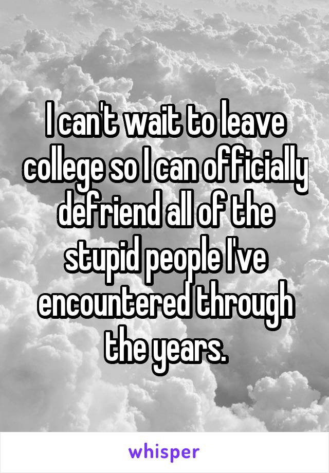I can't wait to leave college so I can officially defriend all of the stupid people I've encountered through the years.