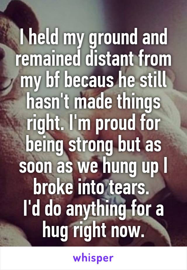 I held my ground and remained distant from my bf becaus he still hasn't made things right. I'm proud for being strong but as soon as we hung up I broke into tears. 
I'd do anything for a hug right now.