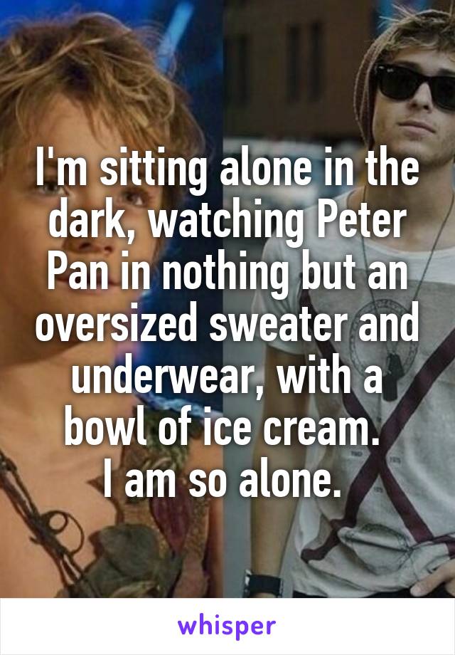 I'm sitting alone in the dark, watching Peter Pan in nothing but an oversized sweater and underwear, with a bowl of ice cream. 
I am so alone. 
